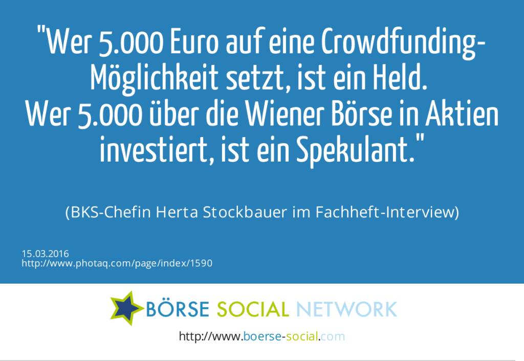 Wer 5.000 Euro auf eine Crowdfunding-Möglichkeit setzt, ist ein Held. <br>Wer 5.000 über die Wiener Börse in Aktien investiert, ist ein Spekulant.<br><br> (BKS-Chefin Herta Stockbauer im Fachheft-Interview) (15.03.2016) 