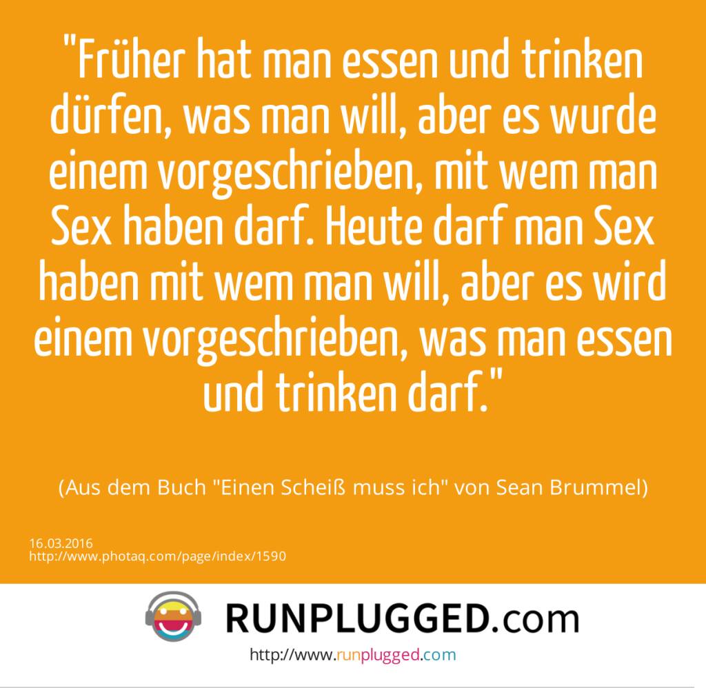 Früher hat man essen und trinken dürfen, was man will, aber es wurde einem vorgeschrieben, mit wem man Sex haben darf. Heute darf man Sex haben mit wem man will, aber es wird einem vorgeschrieben, was man essen und trinken darf.<br><br> (Aus dem Buch Einen Scheiß muss ich von Sean Brummel) (16.03.2016) 