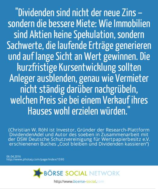 Dividenden sind nicht der neue Zins – sondern die bessere Miete: Wie Immobilien sind Aktien keine Spekulation, sondern Sachwerte, die laufende Erträge generieren und auf lange Sicht an Wert gewinnen. Die kurzfristige Kursentwicklung sollten Anleger ausblenden, genau wie Vermieter nicht ständig darüber nachgrübeln, welchen Preis sie bei einem Verkauf ihres Hauses wohl erzielen würden.<br><br> (Christian W. Röhl ist Investor, Gründer der Research-Plattform DividendenAdel und Autor des soeben in Zusammenarbeit mit der DSW Deutsche Schutzvereinigung für Wertpapierbesitz e.V. erschienenen Buches „Cool bleiben und Dividenden kassieren“) (06.04.2016) 