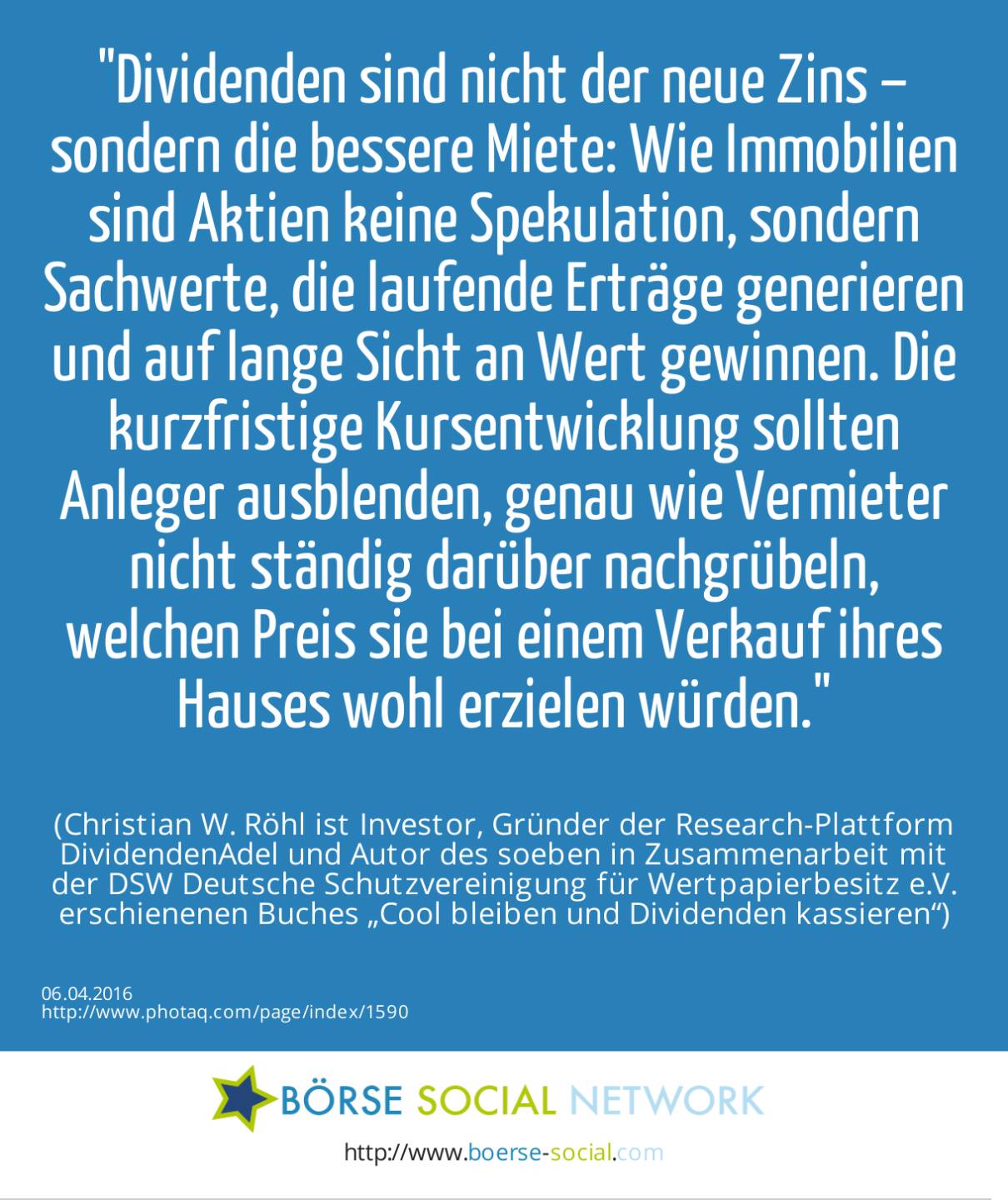 Dividenden sind nicht der neue Zins – sondern die bessere Miete: Wie Immobilien sind Aktien keine Spekulation, sondern Sachwerte, die laufende Erträge generieren und auf lange Sicht an Wert gewinnen. Die kurzfristige Kursentwicklung sollten Anleger ausblenden, genau wie Vermieter nicht ständig darüber nachgrübeln, welchen Preis sie bei einem Verkauf ihres Hauses wohl erzielen würden.<br><br> (Christian W. Röhl ist Investor, Gründer der Research-Plattform DividendenAdel und Autor des soeben in Zusammenarbeit mit der DSW Deutsche Schutzvereinigung für Wertpapierbesitz e.V. erschienenen Buches „Cool bleiben und Dividenden kassieren“)