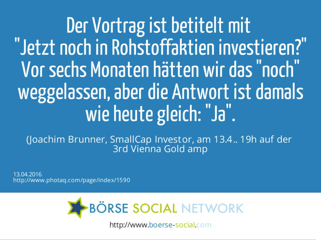 Der Vortrag ist betitelt mit <br>Jetzt noch in Rohstoffaktien investieren?<br>Vor sechs Monaten hätten wir das noch weggelassen, aber die Antwort ist damals wie heute gleich: Ja. <br>(Joachim Brunner, SmallCap Investor, am 13.4.. 19h auf der <br>3rd Vienna Gold &amp; Silver Network Night) (13.04.2016) 