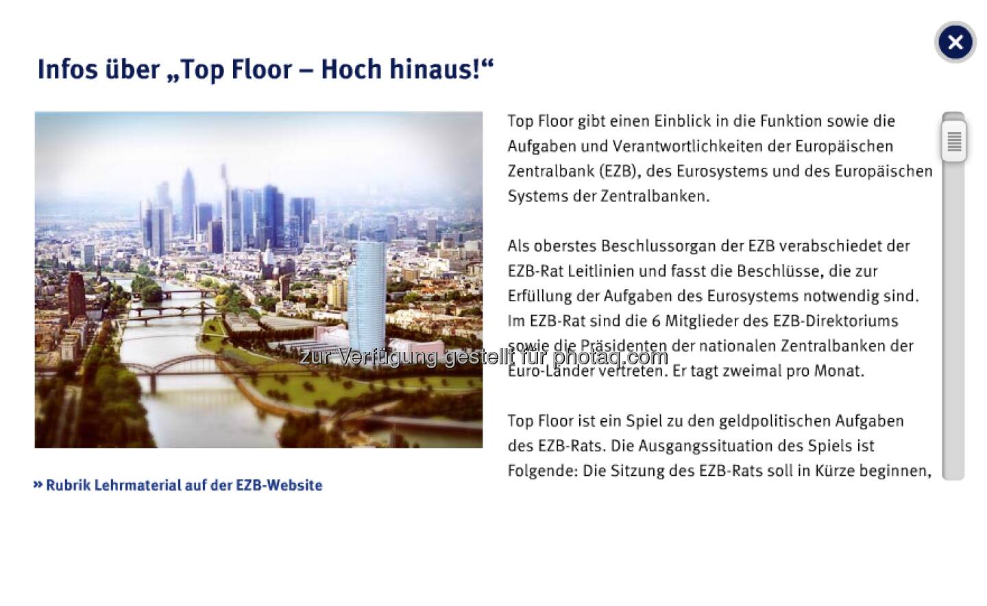 Top Floor: Das interaktive Quiz, bei dem die Spieler in einer fiktiven Version des EZB-Neubaus mit verschiedenen Aufzügen nach oben fahren, richtet sich an junge Erwachsene im Alter zwischen 18 und 25 Jahren.
Die Spieler haben die Aufgabe, sieben Sitzungsdokumente zusammenzutragen und sie dem EZB-Rat zu bringen, der im obersten Stockwerk des Hochhauses (dem Top Floor) tagt. Auf ihrem Weg nach oben müssen sie eine Reihe von Multiple-Choice-Fragen zum institutionellen Rahmen, zur Organisation sowie zu den Aufgaben der EZB, des Eurosystems und des Europäischen Systems der Zentralbanken (ESZB) beantworten. Jede richtig beantwortete Frage wird mit einem Dokument belohnt.
 
Somit erklärt dieses Spiel die komplexe Arbeit von EZB, Eurosystem und ESZB auf unterhaltsame Weise. Insbesondere erfahren die Spieler mehr über die Daten und Analysen, auf die sich der EZB-Rat bei der Entscheidung über die Leitzinsen für den Euroraum stützt.
 