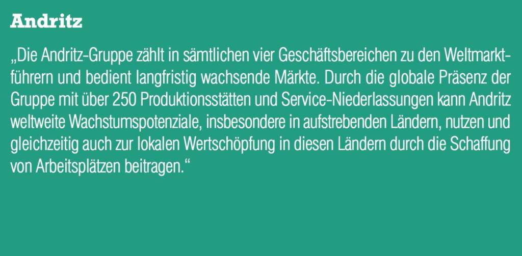 Andritz - „Die Andritz-Gruppe zählt in sämtlichen vier Geschäftsbereichen zu den Weltmarktführern und bedient langfristig wachsende Märkte. Durch die globale Präsenz der Gruppe mit über 250 Produktionsstätten und Service-Niederlassungen kann Andritz weltweite Wachstumspotenziale, insbesondere in aufstrebenden Ländern, nutzen und gleichzeitig auch zur lokalen Wertschöpfung in diesen Ländern durch die Schaffung von Arbeitsplätzen beitragen.“ (20.10.2016) 