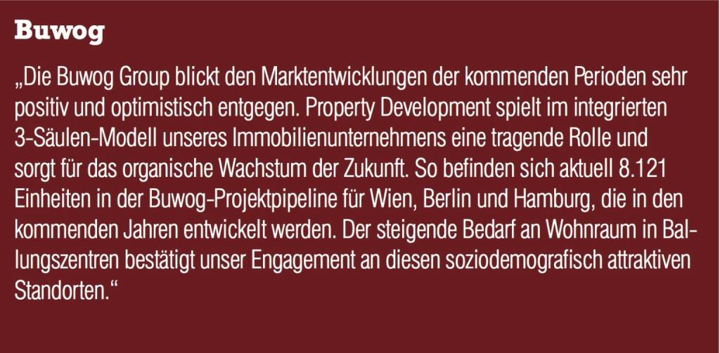 Buwog - „Die Buwog Group blickt den Marktentwicklungen der kommenden Perioden sehr positiv und optimistisch entgegen. Property Development spielt im integrierten 3-Säulen-Modell unseres Immobilienunternehmens eine tragende Rolle und sorgt für das organische Wachstum der Zukunft. So befinden sich aktuell 8.121 Einheiten in der Buwog-Projektpipeline für Wien, Berlin und Hamburg, die in den kommenden Jahren entwickelt werden. Der steigende Bedarf an Wohnraum in Ballungszentren bestätigt unser Engagement an diesen soziodemografisch attraktiven Standorten.“ (20.10.2016) 