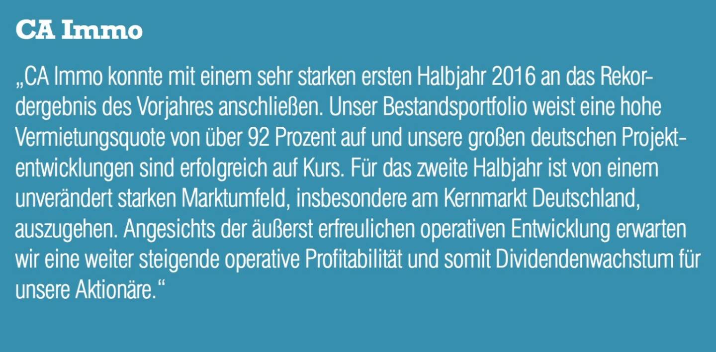 CA Immo - „CA Immo konnte mit einem sehr starken ersten Halbjahr 2016 an das Rekordergebnis des Vorjahres anschließen. Unser Bestandsportfolio weist eine hohe Vermietungsquote von über 92 Prozent auf und unsere großen deutschen Projektentwicklungen sind erfolgreich auf Kurs. Für das zweite Halbjahr ist von einem unverändert starken Marktumfeld, insbesondere am Kernmarkt Deutschland, auszugehen. Angesichts der äußerst erfreulichen operativen Entwicklung erwarten wir eine weiter steigende operative Profitabilität und somit Dividendenwachstum für unsere Aktionäre.“