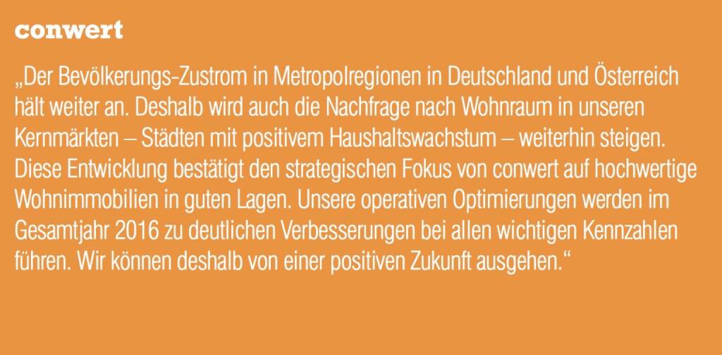 conwert - „Der Bevölkerungs-Zustrom in Metropolregionen in Deutschland und Österreich hält weiter an. Deshalb wird auch die Nachfrage nach Wohnraum in unseren Kernmärkten – Städten mit positivem Haushaltswachstum – weiterhin steigen. Diese Entwicklung bestätigt den strategischen Fokus von conwert auf hochwertige Wohnimmobilien in guten Lagen. Unsere operativen Optimierungen werden im Gesamtjahr 2016 zu deutlichen Verbesserungen bei allen wichtigen Kennzahlen führen. Wir können deshalb von einer positiven Zukunft ausgehen.“ (20.10.2016) 