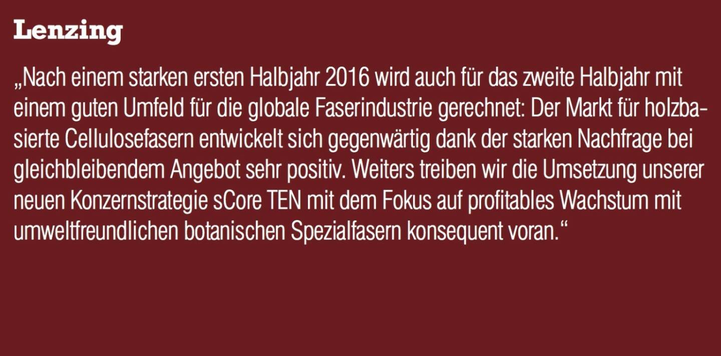 Lenzing - „Nach einem starken ersten Halbjahr 2016 wird auch für das zweite Halbjahr mit einem guten Umfeld für die globale Faserindustrie gerechnet: Der Markt für holzbasierte Cellulosefasern entwickelt sich gegenwärtig dank der starken Nachfrage bei gleichbleibendem Angebot sehr positiv. Weiters treiben wir die Umsetzung unserer neuen Konzernstrategie sCore TEN mit dem Fokus auf profitables Wachstum mit umweltfreundlichen botanischen Spezialfasern konsequent voran.“