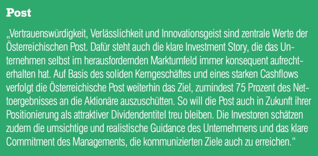 Post - „Vertrauenswürdigkeit, Verlässlichkeit und Innovationsgeist sind zentrale Werte der Österreichischen Post. Dafür steht auch die klare Investment Story, die das Unternehmen selbst im herausfordernden Marktumfeld immer konsequent aufrechterhalten hat. Auf Basis des soliden Kerngeschäftes und eines starken Cashflows verfolgt die Österreichische Post weiterhin das Ziel, zumindest 75 Prozent des Nettoergebnisses an die Aktionäre auszuschütten. So will die Post auch in Zukunft ihrer Positionierung als attraktiver Dividendentitel treu bleiben. Die Investoren schätzen zudem die umsichtige und realistische Guidance des Unternehmens und das klare Commitment des Managements, die kommunizierten Ziele auch zu erreichen.“ (20.10.2016) 