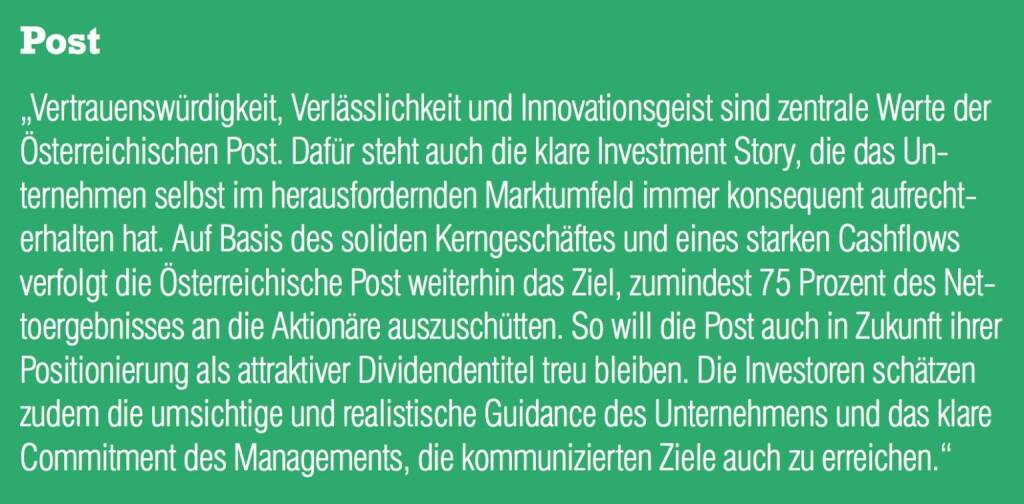 Post - „Vertrauenswürdigkeit, Verlässlichkeit und Innovationsgeist sind zentrale Werte der Österreichischen Post. Dafür steht auch die klare Investment Story, die das Unternehmen selbst im herausfordernden Marktumfeld immer konsequent aufrechterhalten hat. Auf Basis des soliden Kerngeschäftes und eines starken Cashflows verfolgt die Österreichische Post weiterhin das Ziel, zumindest 75 Prozent des Nettoergebnisses an die Aktionäre auszuschütten. So will die Post auch in Zukunft ihrer Positionierung als attraktiver Dividendentitel treu bleiben. Die Investoren schätzen zudem die umsichtige und realistische Guidance des Unternehmens und das klare Commitment des Managements, die kommunizierten Ziele auch zu erreichen.“ (20.10.2016) 