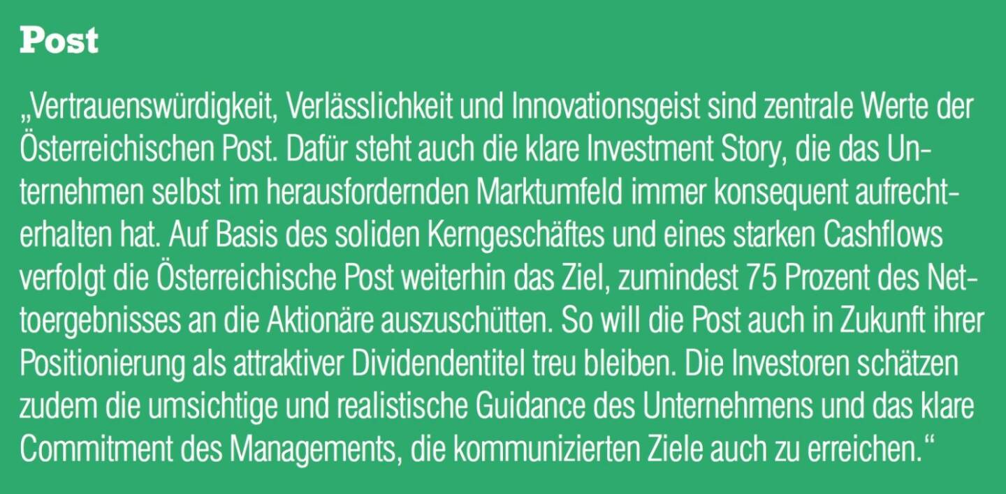 Post - „Vertrauenswürdigkeit, Verlässlichkeit und Innovationsgeist sind zentrale Werte der Österreichischen Post. Dafür steht auch die klare Investment Story, die das Unternehmen selbst im herausfordernden Marktumfeld immer konsequent aufrechterhalten hat. Auf Basis des soliden Kerngeschäftes und eines starken Cashflows verfolgt die Österreichische Post weiterhin das Ziel, zumindest 75 Prozent des Nettoergebnisses an die Aktionäre auszuschütten. So will die Post auch in Zukunft ihrer Positionierung als attraktiver Dividendentitel treu bleiben. Die Investoren schätzen zudem die umsichtige und realistische Guidance des Unternehmens und das klare Commitment des Managements, die kommunizierten Ziele auch zu erreichen.“