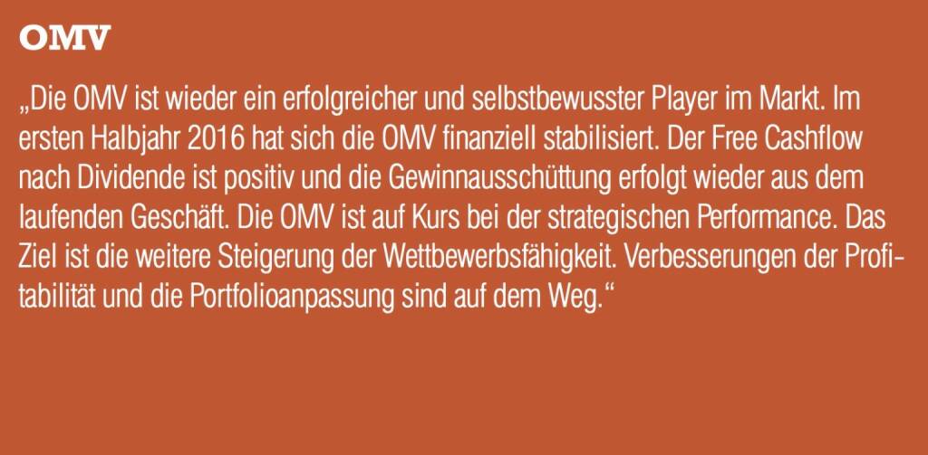 OMV - „Die OMV ist wieder ein erfolgreicher und selbstbewusster Player im Markt. Im ersten Halbjahr 2016 hat sich die OMV finanziell stabilisiert. Der Free Cashflow nach Dividende ist positiv und die Gewinnausschüttung erfolgt wieder aus dem laufenden Geschäft. Die OMV ist auf Kurs bei der strategischen Performance. Das Ziel ist die weitere Steigerung der Wettbewerbsfähigkeit. Verbesserungen der Profitabilität und die Portfolioanpassung sind auf dem Weg.“ (20.10.2016) 