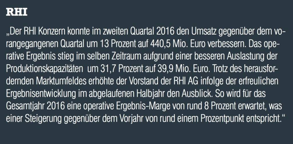 RHI - „Der RHI Konzern konnte im zweiten Quartal 2016 den Umsatz gegenüber dem vorangegangenen Quartal um 13 Prozent auf 440,5 Mio. Euro verbessern. Das operative Ergebnis stieg im selben Zeitraum aufgrund einer besseren Auslastung der Produktionskapazitäten  um 31,7 Prozent auf 39,9 Mio. Euro. Trotz des herausfordernden Marktumfeldes erhöhte der Vorstand der RHI AG infolge der erfreulichen Ergebnisentwicklung im abgelaufenen Halbjahr den Ausblick. So wird für das Gesamtjahr 2016 eine operative Ergebnis-Marge von rund 8 Prozent erwartet, was einer Steigerung gegenüber dem Vorjahr von rund einem Prozentpunkt entspricht.“
 (20.10.2016) 