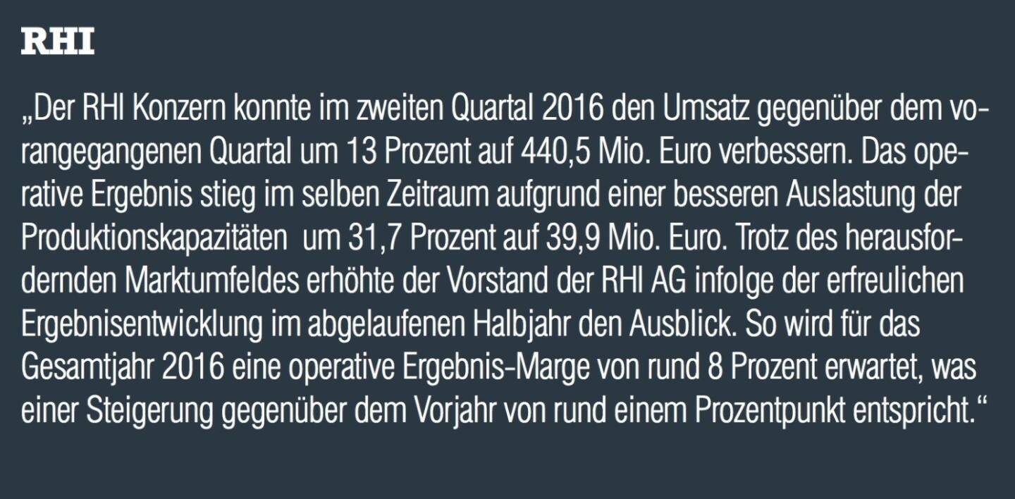 RHI - „Der RHI Konzern konnte im zweiten Quartal 2016 den Umsatz gegenüber dem vorangegangenen Quartal um 13 Prozent auf 440,5 Mio. Euro verbessern. Das operative Ergebnis stieg im selben Zeitraum aufgrund einer besseren Auslastung der Produktionskapazitäten  um 31,7 Prozent auf 39,9 Mio. Euro. Trotz des herausfordernden Marktumfeldes erhöhte der Vorstand der RHI AG infolge der erfreulichen Ergebnisentwicklung im abgelaufenen Halbjahr den Ausblick. So wird für das Gesamtjahr 2016 eine operative Ergebnis-Marge von rund 8 Prozent erwartet, was einer Steigerung gegenüber dem Vorjahr von rund einem Prozentpunkt entspricht.“
