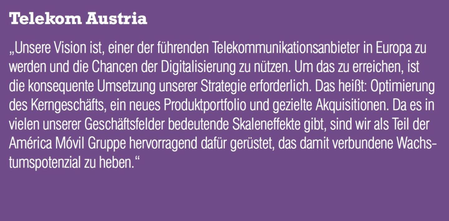 Telekom Austria - „Unsere Vision ist, einer der führenden Telekommunikationsanbieter in Europa zu werden und die Chancen der Digitalisierung zu nützen. Um das zu erreichen, ist die konsequente Umsetzung unserer Strategie erforderlich. Das heißt: Optimierung des Kerngeschäfts, ein neues Produktportfolio und gezielte Akquisitionen. Da es in vielen unserer Geschäftsfelder bedeutende Skaleneffekte gibt, sind wir als Teil der América Móvil Gruppe hervorragend dafür gerüstet, das damit verbundene Wachstumspotenzial zu heben.“ 