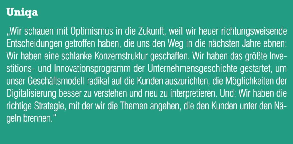 Uniqa - „Wir schauen mit Optimismus in die Zukunft, weil wir heuer richtungsweisende Entscheidungen getroffen haben, die uns den Weg in die nächsten Jahre ebnen: Wir haben eine schlanke Konzernstruktur geschaffen. Wir haben das größte Investitions- und Innovationsprogramm der Unternehmensgeschichte gestartet, um unser Geschäftsmodell radikal auf die Kunden auszurichten, die Möglichkeiten der Digitalisierung besser zu verstehen und neu zu interpretieren. Und: Wir haben die richtige Strategie, mit der wir die Themen angehen, die den Kunden unter den Nägeln brennen.“ (20.10.2016) 