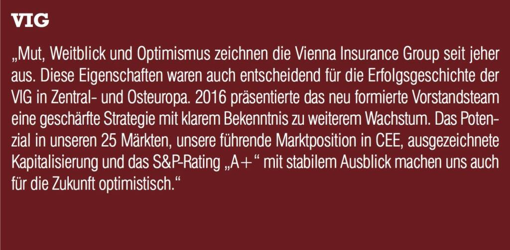 VIG - „Mut, Weitblick und Optimismus zeichnen die Vienna Insurance Group seit jeher aus. Diese Eigenschaften waren auch entscheidend für die Erfolgsgeschichte der VIG in Zentral- und Osteuropa. 2016 präsentierte das neu formierte Vorstandsteam eine geschärfte Strategie mit klarem Bekenntnis zu weiterem Wachstum. Das Potenzial in unseren 25 Märkten, unsere führende Marktposition in CEE, ausgezeichnete Kapitalisierung und das S&P-Rating „A+“ mit stabilem Ausblick machen uns auch für die Zukunft optimistisch.“ (20.10.2016) 