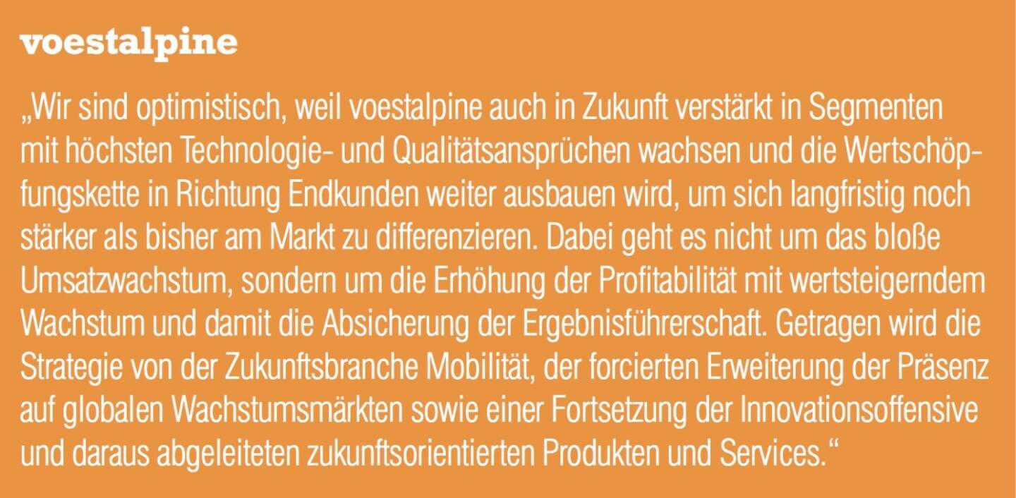 voestalpine - „Wir sind optimistisch, weil voestalpine auch in Zukunft verstärkt in Segmenten mit höchsten Technologie- und Qualitätsansprüchen wachsen und die Wertschöpfungskette in Richtung Endkunden weiter ausbauen wird, um sich langfristig noch stärker als bisher am Markt zu differenzieren. Dabei geht es nicht um das bloße Umsatzwachstum, sondern um die Erhöhung der Profitabilität mit wertsteigerndem Wachstum und damit die Absicherung der Ergebnisführerschaft. Getragen wird die Strategie von der Zukunftsbranche Mobilität, der forcierten Erweiterung der Präsenz auf globalen Wachstumsmärkten sowie einer Fortsetzung der Innovationsoffensive und daraus abgeleiteten zukunftsorientierten Produkten und Services.“