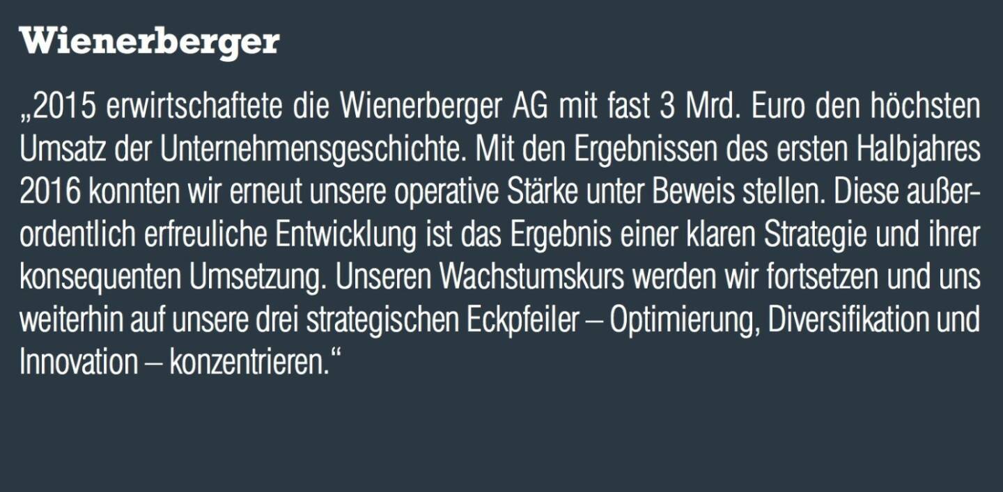 Wienerberger - „2015 erwirtschaftete die Wienerberger AG mit fast 3 Mrd. Euro den höchsten Umsatz der Unternehmensgeschichte. Mit den Ergebnissen des ersten Halbjahres 2016 konnten wir erneut unsere operative Stärke unter Beweis stellen. Diese außerordentlich erfreuliche Entwicklung ist das Ergebnis einer klaren Strategie und ihrer konsequenten Umsetzung. Unseren Wachstumskurs werden wir fortsetzen und uns weiterhin auf unsere drei strategischen Eckpfeiler – Optimierung, Diversifikation und Innovation – konzentrieren.“