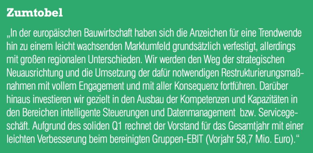 Zumtobel - „In der europäischen Bauwirtschaft haben sich die Anzeichen für eine Trendwende hin zu einem leicht wachsenden Marktumfeld grundsätzlich verfestigt, allerdings mit großen regionalen Unterschieden. Wir werden den Weg der strategischen Neuausrichtung und die Umsetzung der dafür notwendigen Restrukturierungsmaßnahmen mit vollem Engagement und mit aller Konsequenz fortführen. Darüber hinaus investieren wir gezielt in den Ausbau der Kompetenzen und Kapazitäten in den Bereichen intelligente Steuerungen und Datenmanagement  bzw. Servicegeschäft. Aufgrund des soliden Q1 rechnet der Vorstand für das Gesamtjahr mit einer leichten Verbesserung beim bereinigten Gruppen-EBIT (Vorjahr 58,7 Mio. Euro).“ (20.10.2016) 