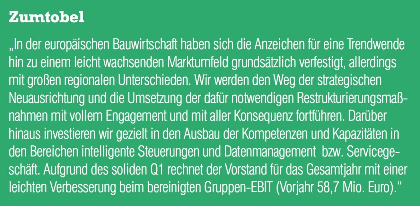 Zumtobel - „In der europäischen Bauwirtschaft haben sich die Anzeichen für eine Trendwende hin zu einem leicht wachsenden Marktumfeld grundsätzlich verfestigt, allerdings mit großen regionalen Unterschieden. Wir werden den Weg der strategischen Neuausrichtung und die Umsetzung der dafür notwendigen Restrukturierungsmaßnahmen mit vollem Engagement und mit aller Konsequenz fortführen. Darüber hinaus investieren wir gezielt in den Ausbau der Kompetenzen und Kapazitäten in den Bereichen intelligente Steuerungen und Datenmanagement  bzw. Servicegeschäft. Aufgrund des soliden Q1 rechnet der Vorstand für das Gesamtjahr mit einer leichten Verbesserung beim bereinigten Gruppen-EBIT (Vorjahr 58,7 Mio. Euro).“