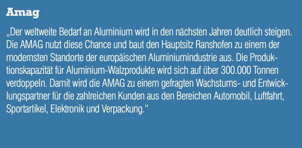 Amag - „Der weltweite Bedarf an Aluminium wird in den nächsten Jahren deutlich steigen. Die AMAG nutzt diese Chance und baut den Hauptsitz Ranshofen zu einem der modernsten Standorte der europäischen Aluminiumindustrie aus. Die Produktionskapazität für Aluminium-Walzprodukte wird sich auf über 300.000 Tonnen verdoppeln. Damit wird die AMAG zu einem gefragten Wachstums- und Entwicklungspartner für die zahlreichen Kunden aus den Bereichen Automobil, Luftfahrt, Sportartikel, Elektronik und Verpackung.“ (20.10.2016) 