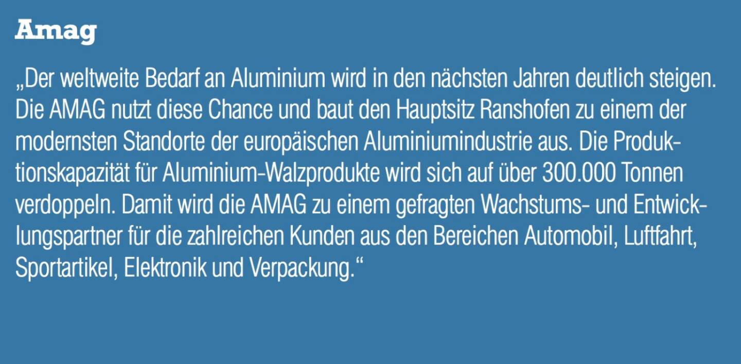 Amag - „Der weltweite Bedarf an Aluminium wird in den nächsten Jahren deutlich steigen. Die AMAG nutzt diese Chance und baut den Hauptsitz Ranshofen zu einem der modernsten Standorte der europäischen Aluminiumindustrie aus. Die Produktionskapazität für Aluminium-Walzprodukte wird sich auf über 300.000 Tonnen verdoppeln. Damit wird die AMAG zu einem gefragten Wachstums- und Entwicklungspartner für die zahlreichen Kunden aus den Bereichen Automobil, Luftfahrt, Sportartikel, Elektronik und Verpackung.“