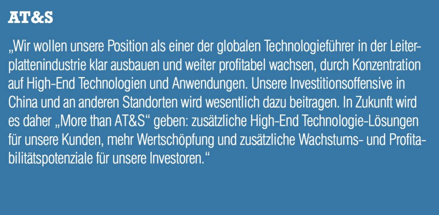 AT&S - „Wir wollen unsere Position als einer der globalen Technologieführer in der Leiterplattenindustrie klar ausbauen und weiter profitabel wachsen, durch Konzentration auf High-End Technologien und Anwendungen. Unsere Investitionsoffensive in China und an anderen Standorten wird wesentlich dazu beitragen. In Zukunft wird es daher „More than AT&S“ geben: zusätzliche High-End Technologie-Lösungen für unsere Kunden, mehr Wertschöpfung und zusätzliche Wachstums- und Profitabilitätspotenziale für unsere Investoren.“