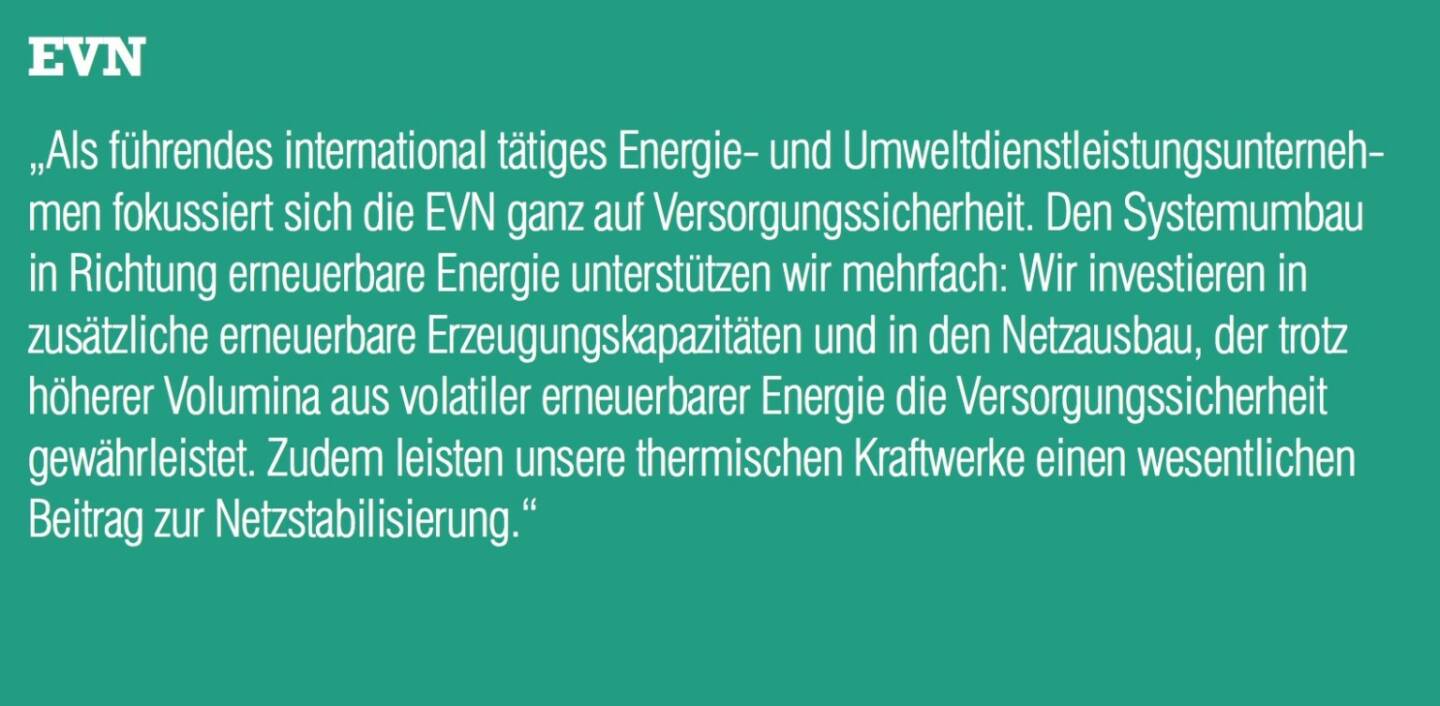 EVN - „Als führendes international tätiges Energie- und Umweltdienstleistungsunternehmen fokussiert sich die EVN ganz auf Versorgungssicherheit. Den Systemumbau in Richtung erneuerbare Energie unterstützen wir mehrfach: Wir investieren in zusätzliche erneuerbare Erzeugungskapazitäten und in den Netzausbau, der trotz höherer Volumina aus volatiler erneuerbarer Energie die Versorgungssicherheit gewährleistet. Zudem leisten unsere thermischen Kraftwerke einen wesentlichen Beitrag zur Netzstabilisierung.“