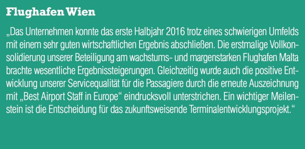 Flughafen Wien - „Das Unternehmen konnte das erste Halbjahr 2016 trotz eines schwierigen Umfelds mit einem sehr guten wirtschaftlichen Ergebnis abschließen. Die erstmalige Vollkonsolidierung unserer Beteiligung am wachstums- und margenstarken Flughafen Malta brachte wesentliche Ergebnissteigerungen. Gleichzeitig wurde auch die positive Entwicklung unserer Servicequalität für die Passagiere durch die erneute Auszeichnung mit „Best Airport Staff in Europe“ eindrucksvoll unterstrichen. Ein wichtiger Meilenstein ist die Entscheidung für das zukunftsweisende Terminalentwicklungsprojekt.“ (20.10.2016) 