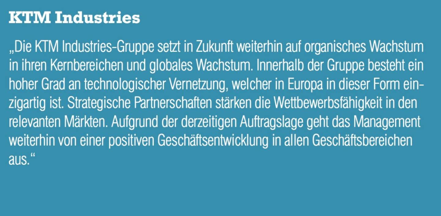 KTM Industries - „Die KTM Industries-Gruppe setzt in Zukunft weiterhin auf organisches Wachstum in ihren Kernbereichen und globales Wachstum. Innerhalb der Gruppe besteht ein hoher Grad an technologischer Vernetzung, welcher in Europa in dieser Form einzigartig ist. Strategische Partnerschaften stärken die Wettbewerbsfähigkeit in den relevanten Märkten. Aufgrund der derzeitigen Auftragslage geht das Management weiterhin von einer positiven Geschäftsentwicklung in allen Geschäftsbereichen aus.“