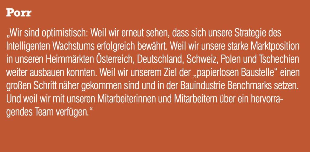 Porr - „Wir sind optimistisch: Weil wir erneut sehen, dass sich unsere Strategie des Intelligenten Wachstums erfolgreich bewährt. Weil wir unsere starke Marktposition in unseren Heimmärkten Österreich, Deutschland, Schweiz, Polen und Tschechien weiter ausbauen konnten. Weil wir unserem Ziel der „papierlosen Baustelle“ einen großen Schritt näher gekommen sind und in der Bauindustrie Benchmarks setzen. Und weil wir mit unseren Mitarbeiterinnen und Mitarbeitern über ein hervorragendes Team verfügen.“ (20.10.2016) 