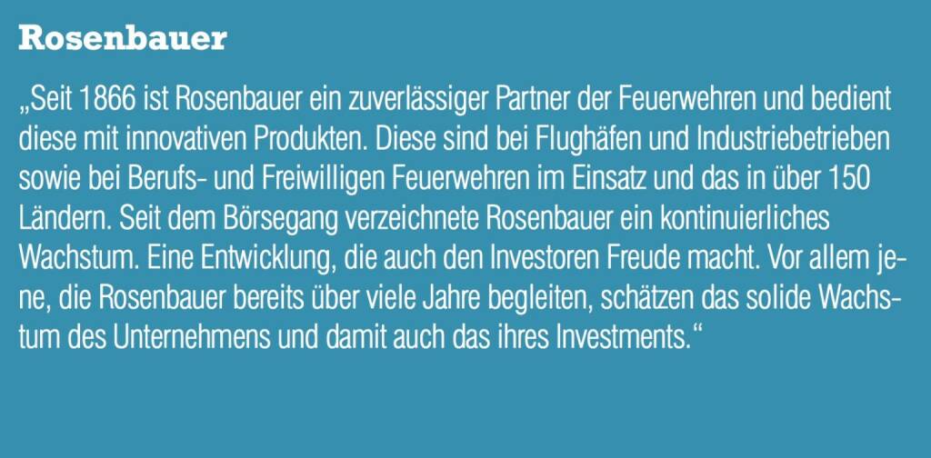 Rosenbauer - „Seit 1866 ist Rosenbauer ein zuverlässiger Partner der Feuerwehren und bedient diese mit innovativen Produkten. Diese sind bei Flughäfen und Industriebetrieben sowie bei Berufs- und Freiwilligen Feuerwehren im Einsatz und das in über 150 Ländern. Seit dem Börsegang verzeichnete Rosenbauer ein kontinuierliches Wachstum. Eine Entwicklung, die auch den Investoren Freude macht. Vor allem jene, die Rosenbauer bereits über viele Jahre begleiten, schätzen das solide Wachstum des Unternehmens und damit auch das ihres Investments.“ (20.10.2016) 