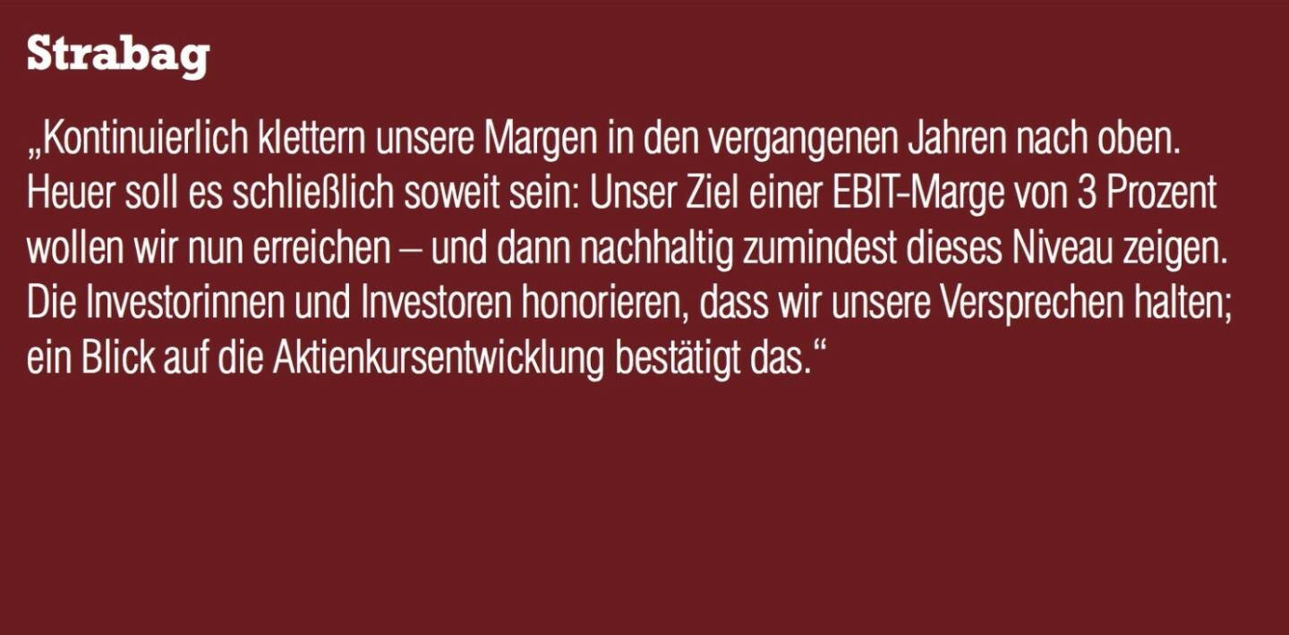 Strabag - „Kontinuierlich klettern unsere Margen in den vergangenen Jahren nach oben. Heuer soll es schließlich soweit sein: Unser Ziel einer EBIT-Marge von 3 Prozent wollen wir nun erreichen – und dann nachhaltig zumindest dieses Niveau zeigen.  Die Investorinnen und Investoren honorieren, dass wir unsere Versprechen halten; ein Blick auf die Aktienkursentwicklung bestätigt das.“