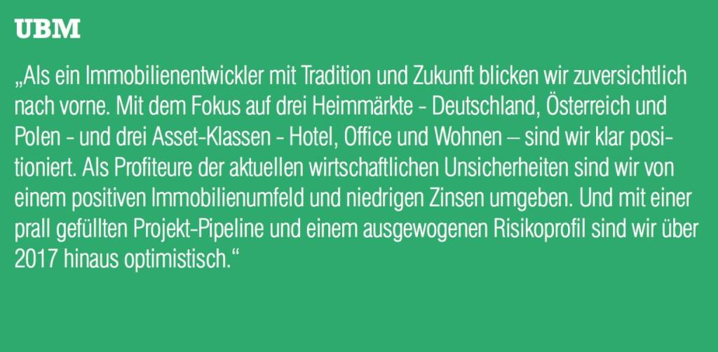 UBM - „Als ein Immobilienentwickler mit Tradition und Zukunft blicken wir zuversichtlich nach vorne. Mit dem Fokus auf drei Heimmärkte - Deutschland, Österreich und Polen - und drei Asset-Klassen - Hotel, Office und Wohnen – sind wir klar positioniert. Als Profiteure der aktuellen wirtschaftlichen Unsicherheiten sind wir von einem positiven Immobilienumfeld und niedrigen Zinsen umgeben. Und mit einer prall gefüllten Projekt-Pipeline und einem ausgewogenen Risikoprofil sind wir über 2017 hinaus optimistisch.“ (20.10.2016) 