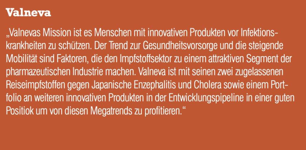 Valneva - „Valnevas Mission ist es Menschen mit innovativen Produkten vor Infektionskrankheiten zu schützen. Der Trend zur Gesundheitsvorsorge und die steigende Mobilität sind Faktoren, die den Impfstoffsektor zu einem attraktiven Segment der pharmazeutischen Industrie machen. Valneva ist mit seinen zwei zugelassenen Reiseimpfstoffen gegen Japanische Enzephalitis und Cholera sowie einem Portfolio an weiteren innovativen Produkten in der Entwicklungspipeline in einer guten Positiok um von diesen Megatrends zu profitieren.“ (20.10.2016) 