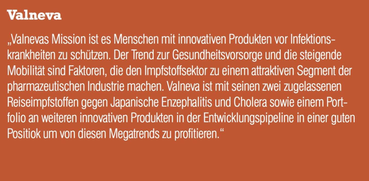 Valneva - „Valnevas Mission ist es Menschen mit innovativen Produkten vor Infektionskrankheiten zu schützen. Der Trend zur Gesundheitsvorsorge und die steigende Mobilität sind Faktoren, die den Impfstoffsektor zu einem attraktiven Segment der pharmazeutischen Industrie machen. Valneva ist mit seinen zwei zugelassenen Reiseimpfstoffen gegen Japanische Enzephalitis und Cholera sowie einem Portfolio an weiteren innovativen Produkten in der Entwicklungspipeline in einer guten Positiok um von diesen Megatrends zu profitieren.“