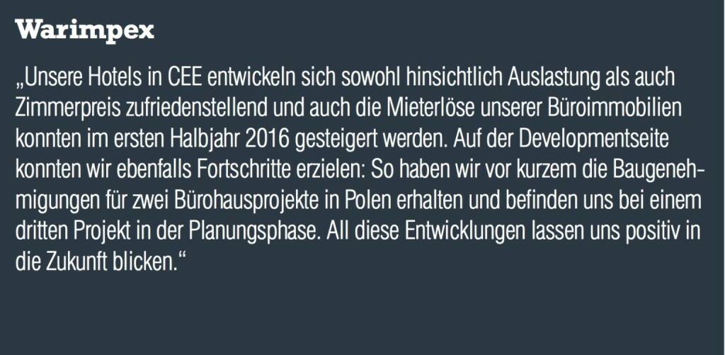 Warimpex - „Unsere Hotels in CEE entwickeln sich sowohl hinsichtlich Auslastung als auch Zimmerpreis zufriedenstellend und auch die Mieterlöse unserer Büroimmobilien konnten im ersten Halbjahr 2016 gesteigert werden. Auf der Developmentseite konnten wir ebenfalls Fortschritte erzielen: So haben wir vor kurzem die Baugenehmigungen für zwei Bürohausprojekte in Polen erhalten und befinden uns bei einem dritten Projekt in der Planungsphase. All diese Entwicklungen lassen uns positiv in die Zukunft blicken.“  (20.10.2016) 