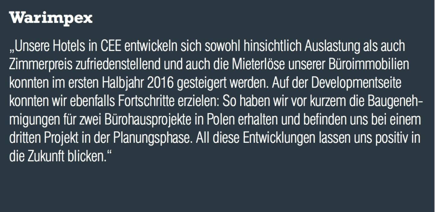 Warimpex - „Unsere Hotels in CEE entwickeln sich sowohl hinsichtlich Auslastung als auch Zimmerpreis zufriedenstellend und auch die Mieterlöse unserer Büroimmobilien konnten im ersten Halbjahr 2016 gesteigert werden. Auf der Developmentseite konnten wir ebenfalls Fortschritte erzielen: So haben wir vor kurzem die Baugenehmigungen für zwei Bürohausprojekte in Polen erhalten und befinden uns bei einem dritten Projekt in der Planungsphase. All diese Entwicklungen lassen uns positiv in die Zukunft blicken.“ 