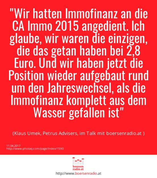 Wir hatten Immofinanz an die CA Immo 2015 angedient. Ich glaube, wir waren die einzigen, die das getan haben bei 2,8 Euro. Und wir haben jetzt die Position wieder aufgebaut rund um den Jahreswechsel, als die Immofinanz komplett aus dem Wasser gefallen ist<br><br> (Klaus Umek, Petrus Advisers, im Talk mit boersenradio.at ) (11.04.2017) 