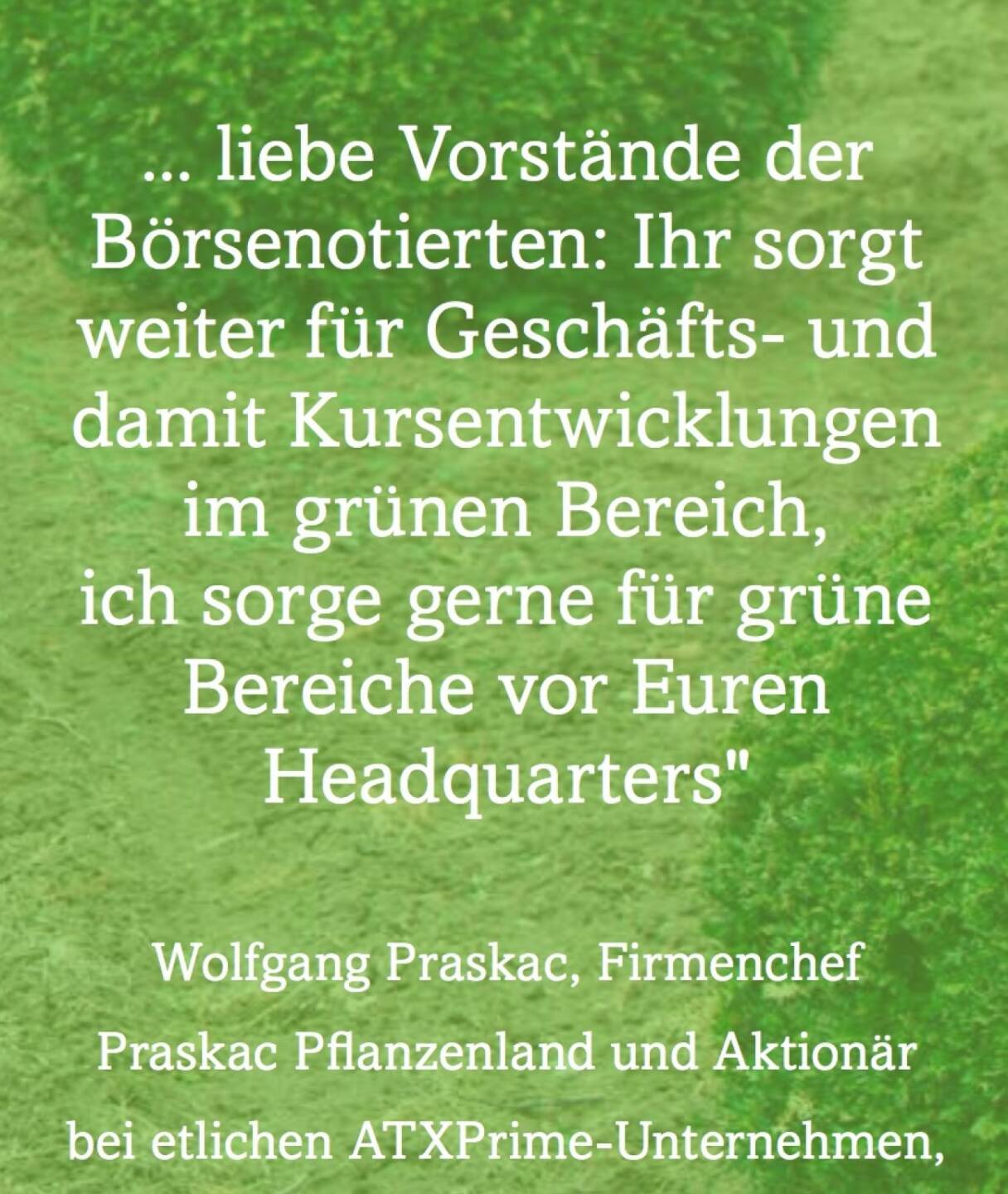 Machen wir es doch in grün liebe Vorstände der Börsenotierten: Ihr sorgt weiter für Geschäfts- und damit Kursentwicklungen im grünen Bereich, ich sorge gerne für grüne Bereiche vor Euren Headquarters (Wolfgang Praskac, Firmenchef Praskac Pflanzenland)