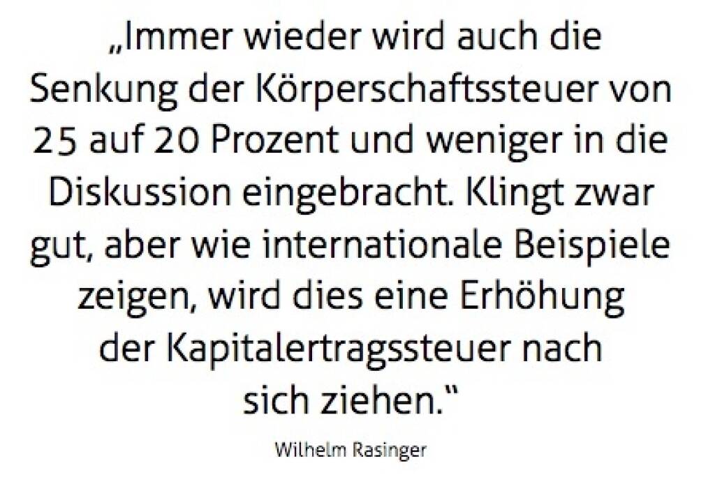 „Immer wieder wird auch die Senkung der Körperschaftssteuer von 25 auf 20 Prozent und weniger in die Diskussion eingebracht. Klingt zwar gut, aber wie internationale Beispiele zeigen, wird dies eine Erhöhung der Kdapitalertragssteuer nach sich ziehen.“ Wilhelm Rasinger (10.10.2017) 