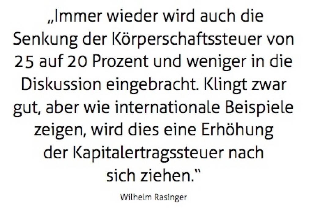 „Immer wieder wird auch die Senkung der Körperschaftssteuer von 25 auf 20 Prozent und weniger in die Diskussion eingebracht. Klingt zwar gut, aber wie internationale Beispiele zeigen, wird dies eine Erhöhung der Kdapitalertragssteuer nach sich ziehen.“ Wilhelm Rasinger (10.10.2017) 