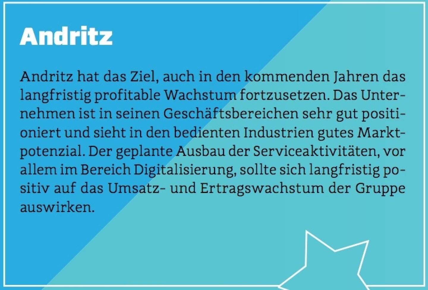 Andritz - Andritz hat das Ziel, auch in den kommenden Jahren das langfristig profitable Wachstum fortzusetzen. Das Unternehmen ist in seinen Geschäftsbereichen sehr gut positioniert und sieht in den bedienten Industrien gutes Marktpotenzial. Der geplante Ausbau der Serviceaktivitäten, vor allem im Bereich Digitalisierung, sollte sich langfristig positiv auf das Umsatz- und Ertragswachstum der Gruppe auswirken.