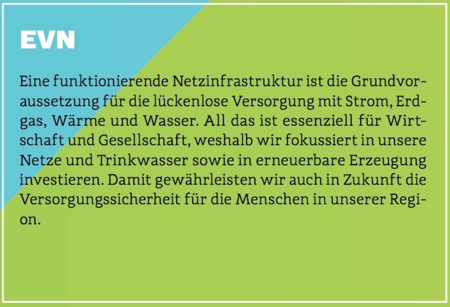 EVN - Eine funktionierende Netzinfrastruktur ist die Grundvoraussetzung für die lückenlose Versorgung mit Strom, Erdgas, Wärme und Wasser. All das ist essenziell für Wirtschaft und Gesellschaft, weshalb wir fokussiert in unsere Netze und Trinkwasser sowie in erneuerbare Erzeugung investieren. Damit gewährleisten wir auch in Zukunft die Versorgungssicherheit für die Menschen in unserer Region.