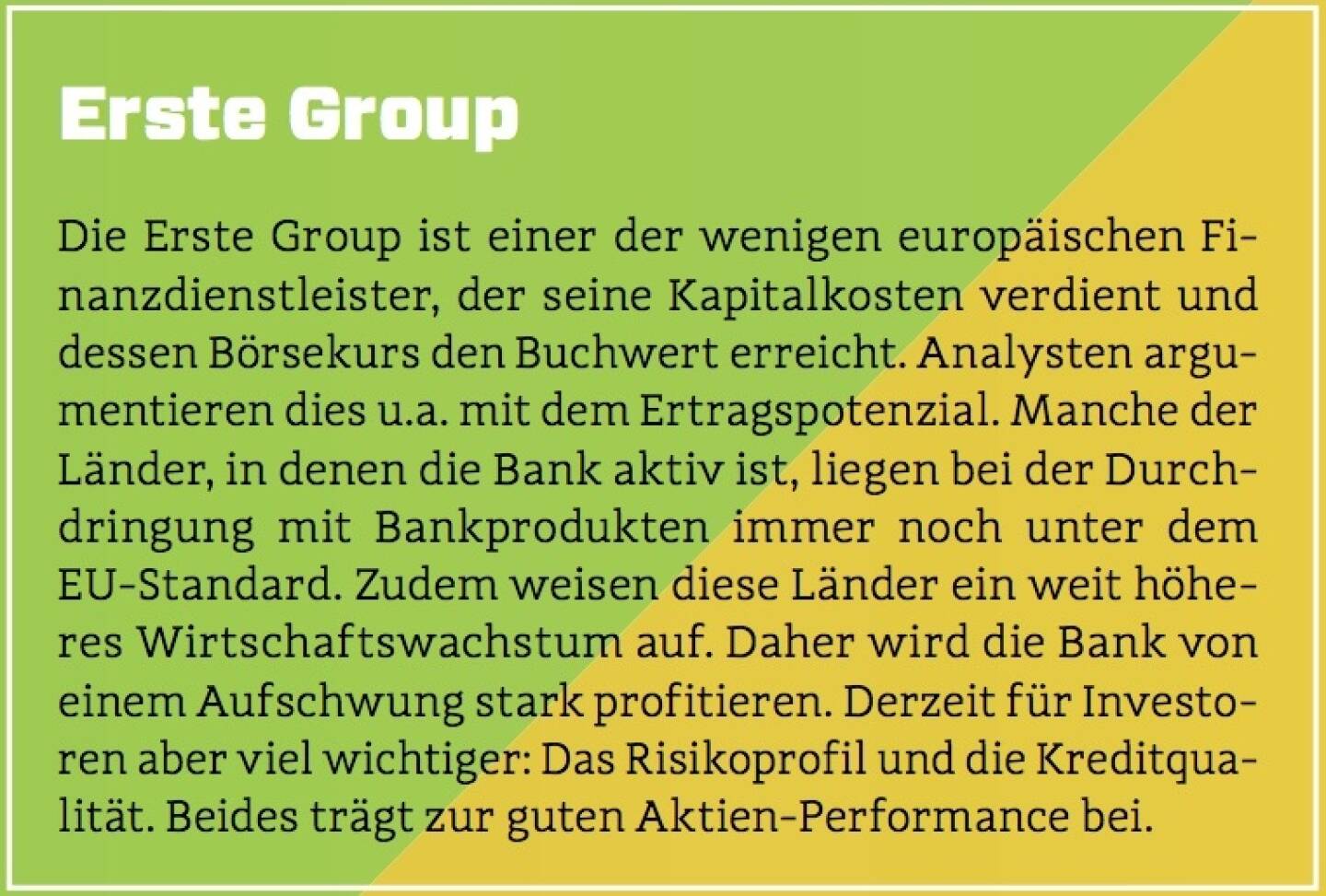 Erste Group - Die Erste Group ist einer der wenigen europäischen Finanzdienstleister, der seine Kapitalkosten verdient und dessen Börsekurs den Buchwert erreicht. Analysten argumentieren dies u.a. mit dem Ertragspotenzial. Manche der Länder, in denen die Bank aktiv ist, liegen bei der Durchdringung mit Bankprodukten immer noch unter dem EU-Standard. Zudem weisen diese Länder ein weit höheres Wirtschaftswachstum auf. Daher wird die Bank von einem Aufschwung stark profitieren. Derzeit für Investoren aber viel wichtiger: Das Risikoprofil und die Kreditqualität. Beides trägt zur guten Aktien-Performance bei.