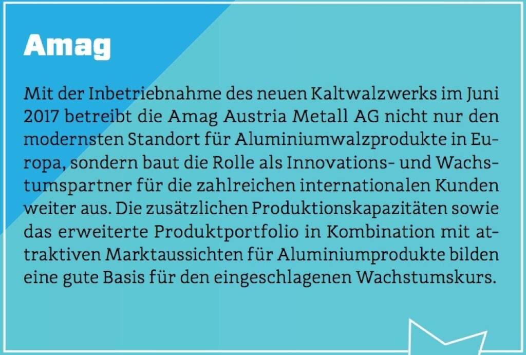 Amag - Mit der Inbetriebnahme des neuen Kaltwalzwerks im Juni 2017 betreibt die Amag Austria Metall AG nicht nur den modernsten Standort für Aluminiumwalzprodukte in Europa, sondern baut die Rolle als Innovations- und Wachstumspartner für die zahlreichen internationalen Kunden weiter aus. Die zusätzlichen Produktionskapazitäten sowie das erweiterte Produktportfolio in Kombination mit attraktiven Marktaussichten für Aluminiumprodukte bilden eine gute Basis für den eingeschlagenen Wachstumskurs. (10.10.2017) 