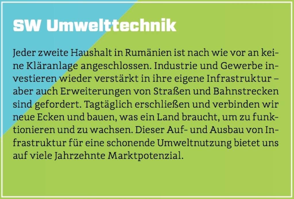 SW Umwelttechnik - Jeder zweite Haushalt in Rumänien ist nach wie vor an keine Kläranlage angeschlossen. Industrie und Gewerbe investieren wieder verstärkt in ihre eigene Infrastruktur – aber auch Erweiterungen von Straßen und Bahnstrecken sind gefordert. Tagtäglich erschließen und verbinden wir neue Ecken und bauen, was ein Land braucht, um zu funktionieren und zu wachsen. Dieser Auf- und Ausbau von Infrastruktur für eine schonende Umweltnutzung bietet uns auf viele Jahrzehnte Marktpotenzial. (10.10.2017) 