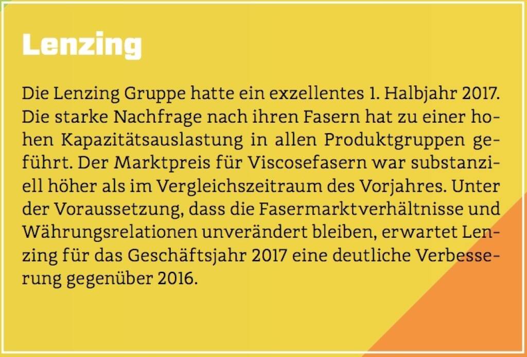 Lenzing - Die Lenzing Gruppe hatte ein exzellentes 1. Halbjahr 2017. Die starke Nachfrage nach ihren Fasern hat zu einer hohen Kapazitätsauslastung in allen Produktgruppen geführt. Der Marktpreis für Viscosefasern war substanziell höher als im Vergleichszeitraum des Vorjahres. Unter der Voraussetzung, dass die Fasermarktverhältnisse und Währungsrelationen unverändert bleiben, erwartet Lenzing für das Geschäftsjahr 2017 eine deutliche Verbesserung gegenüber 2016. (10.10.2017) 