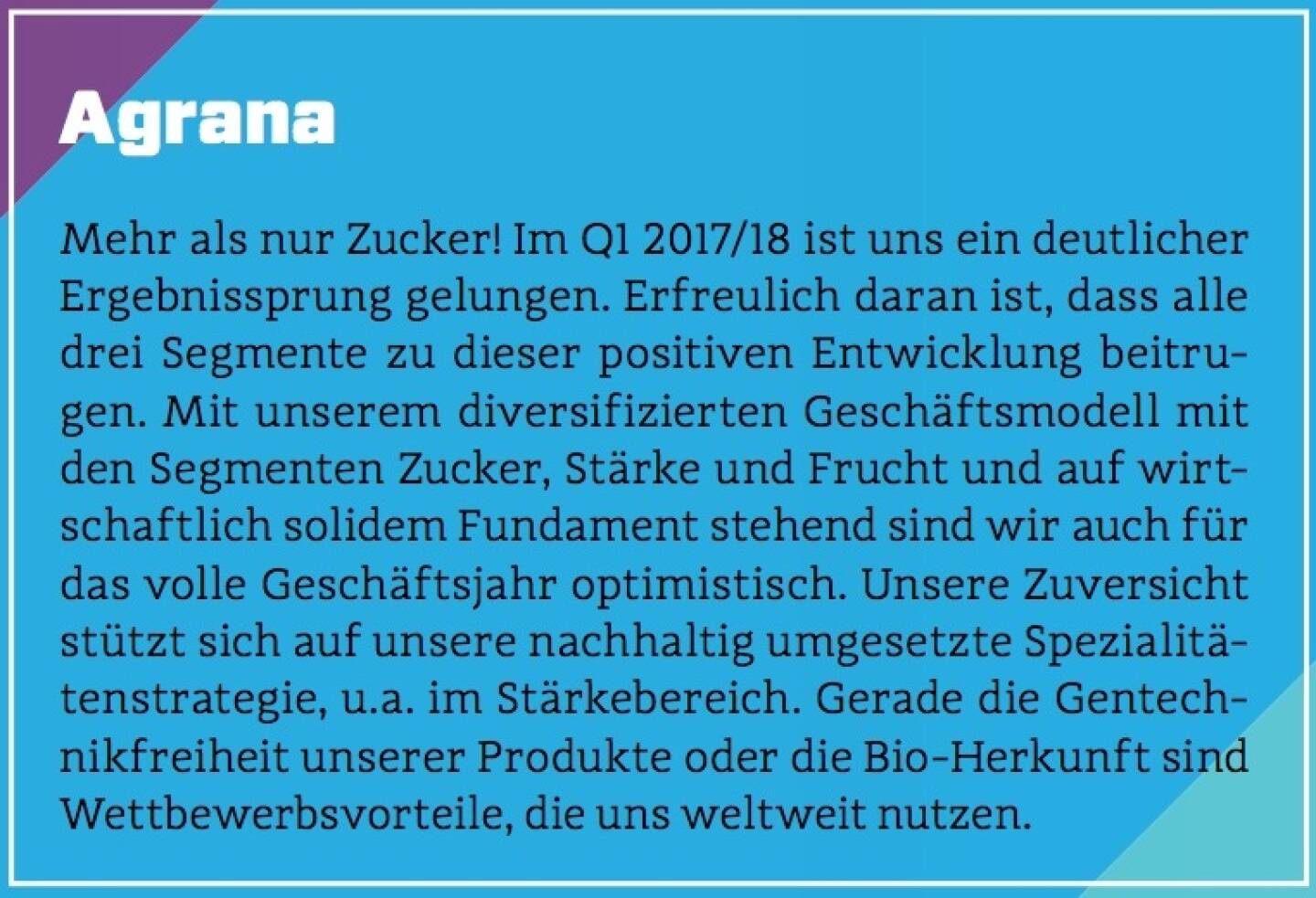 Agrana - Mehr als nur Zucker! Im Q1 2017/18 ist uns ein deutlicher Ergebnissprung gelungen. Erfreulich daran ist, dass alle drei Segmente zu dieser positiven Entwicklung beitrugen. Mit unserem diversifizierten Geschäftsmodell mit den Segmenten Zucker, Stärke und Frucht und auf wirtschaftlich solidem Fundament stehend sind wir auch für das volle Geschäftsjahr optimistisch. Unsere Zuversicht stützt sich auf unsere nachhaltig umgesetzte Spezialitätenstrategie, u.a. im Stärkebereich. Gerade die Gentechnikfreiheit unserer Produkte oder die Bio-Herkunft sind Wettbewerbsvorteile, die uns weltweit nutzen.