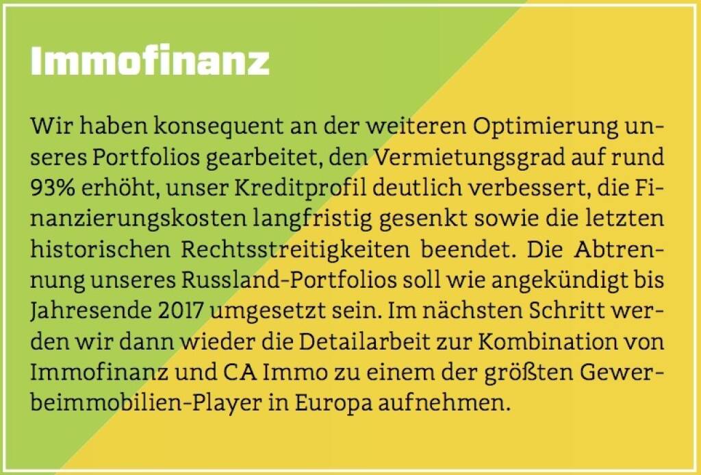 Immofinanz - Wir haben konsequent an der weiteren Optimierung unseres Portfolios gearbeitet, den Vermietungsgrad auf rund 93% erhöht, unser Kreditprofil deutlich verbessert, die Finanzierungskosten langfristig gesenkt sowie die letzten historischen Rechtsstreitigkeiten beendet. Die Abtrennung unseres Russland-Portfolios soll wie angekündigt bis Jahresende 2017 umgesetzt sein. Im nächsten Schritt werden wir dann wieder die Detailarbeit zur Kombination von Immofinanz und CA Immo zu einem der größten Gewerbeimmobilien-Player in Europa aufnehmen. (10.10.2017) 